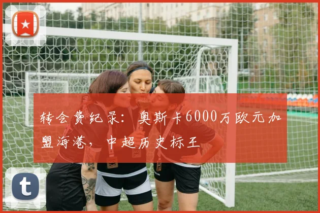 转会费纪录：奥斯卡6000万欧元加盟海港，中超历史标王