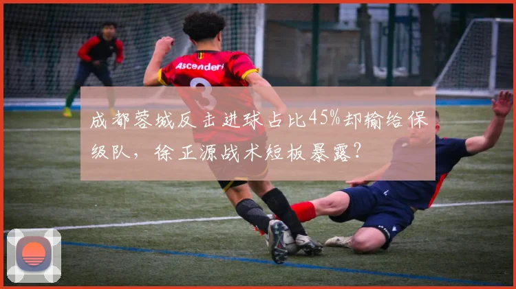 成都蓉城反击进球占比45%却输给保级队，徐正源战术短板暴露？