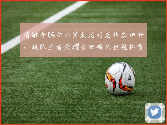 清融手腕积水穿刺治疗后状态回升，狼队王者荣耀分部确认世冠杯首发出场