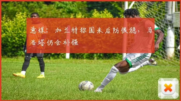 意媒：加兰特称国米后防很稳，马洛塔仍会补强