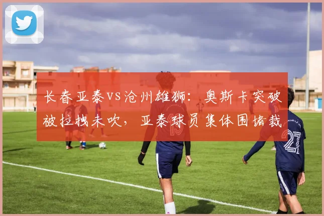 长春亚泰vs沧州雄狮：奥斯卡突破被拉拽未吹，亚泰球员集体围堵裁判
