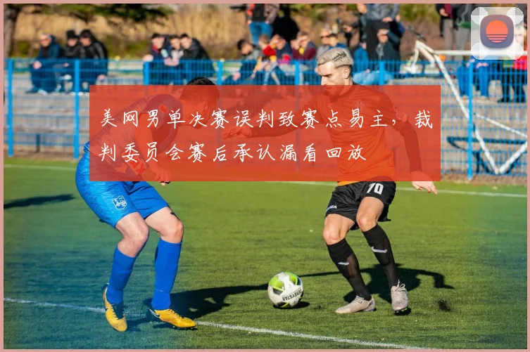 美网男单决赛误判致赛点易主，裁判委员会赛后承认漏看回放