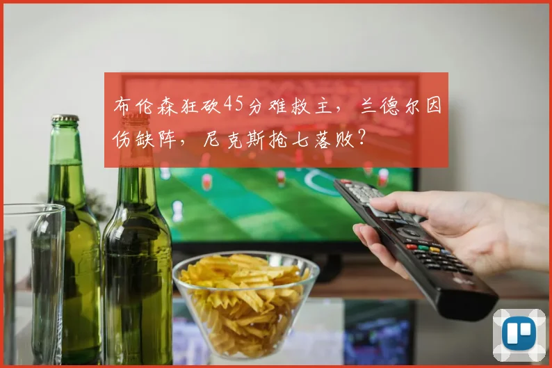 布伦森狂砍45分难救主，兰德尔因伤缺阵，尼克斯抢七落败？