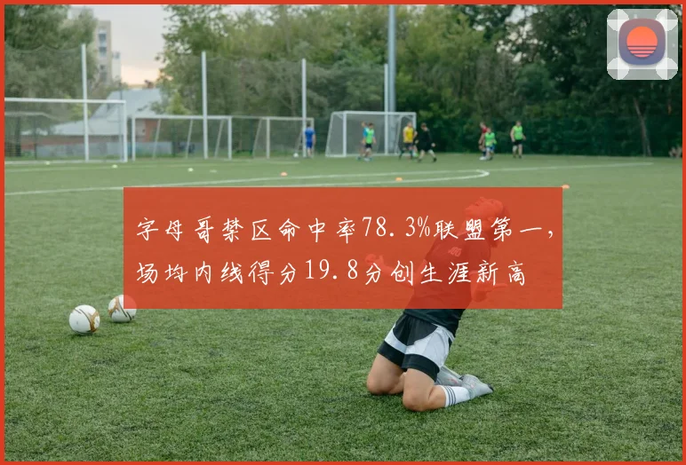 字母哥禁区命中率78.3%联盟第一，场均内线得分19.8分创生涯新高