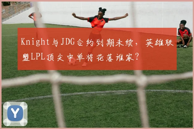 Knight与JDG合约到期未续，英雄联盟LPL顶尖中单将花落谁家？