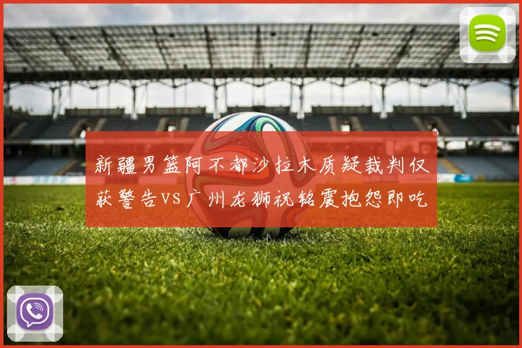 新疆男篮阿不都沙拉木质疑裁判仅获警告vs广州龙狮祝铭震抱怨即吃T，明星哨差距显现